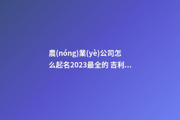 農(nóng)業(yè)公司怎么起名2023最全的 吉利招財(cái)農(nóng)業(yè)企業(yè)名大全-名學(xué)網(wǎng)-第1張-公司起名-玄機(jī)派
